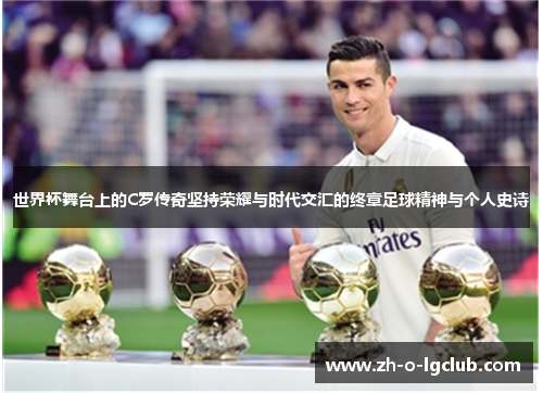 世界杯舞台上的C罗传奇坚持荣耀与时代交汇的终章足球精神与个人史诗