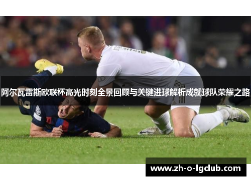 阿尔瓦雷斯欧联杯高光时刻全景回顾与关键进球解析成就球队荣耀之路