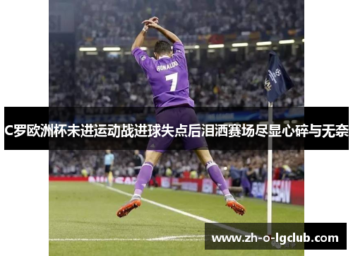 C罗欧洲杯未进运动战进球失点后泪洒赛场尽显心碎与无奈 C罗欧洲杯未进运动战进球失点后泪洒赛场尽显心碎与无奈