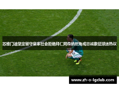 苏维门迪坚定留守皇家社会拒绝拜仁阿森纳挖角成忠诚象征球迷热议 苏维门迪坚定留守皇家社会拒绝拜仁阿森纳挖角成忠诚象征球迷热议