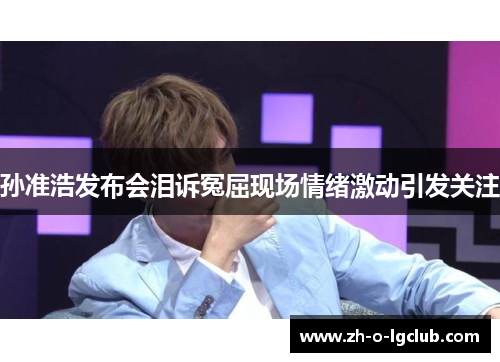 孙准浩发布会泪诉冤屈现场情绪激动引发关注 孙准浩发布会泪诉冤屈现场情绪激动引发关注