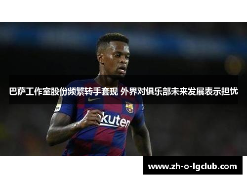 巴萨工作室股份频繁转手套现 外界对俱乐部未来发展表示担忧 巴萨工作室股份频繁转手套现 外界对俱乐部未来发展表示担忧