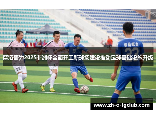 摩洛哥为2025非洲杯全面开工新球场建设推动足球基础设施升级 摩洛哥为2025非洲杯全面开工新球场建设推动足球基础设施升级