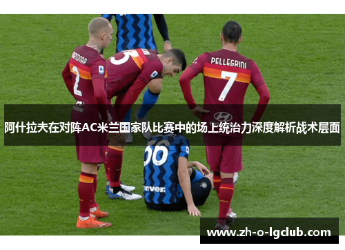 阿什拉夫在对阵AC米兰国家队比赛中的场上统治力深度解析战术层面 阿什拉夫在对阵AC米兰国家队比赛中的场上统治力深度解析战术层面